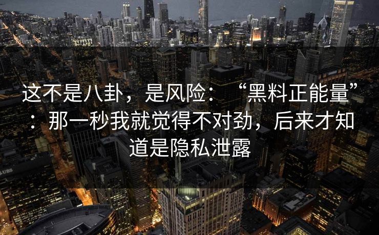 这不是八卦，是风险：“黑料正能量”：那一秒我就觉得不对劲，后来才知道是隐私泄露