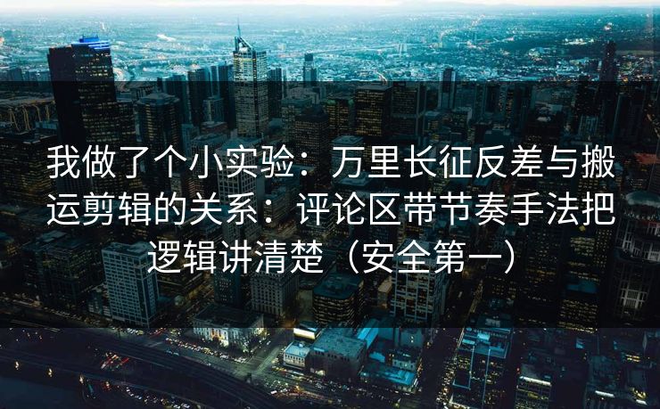 我做了个小实验：万里长征反差与搬运剪辑的关系：评论区带节奏手法把逻辑讲清楚（安全第一）