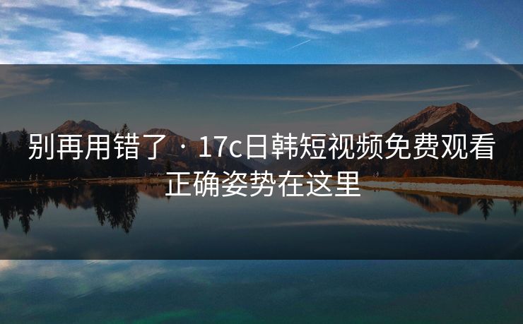 别再用错了 · 17c日韩短视频免费观看正确姿势在这里